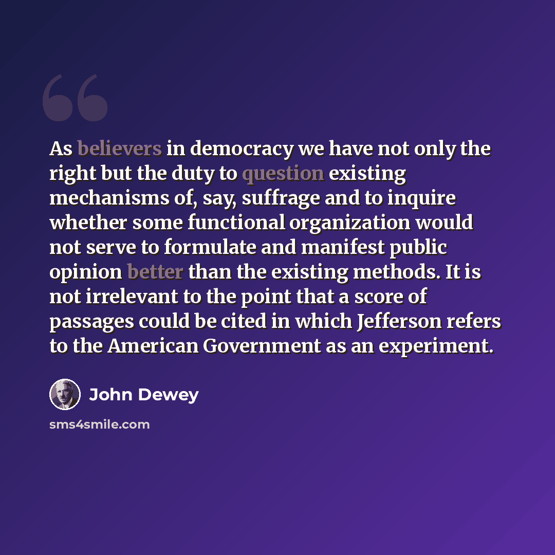 “As believers in democracy we have not only the right but the duty to question existing mechanisms of, say, suffrage and to inquire whether some functional organization would not serve to formulate and manifest public opinion better than the existing methods. It is not irrelevant to the point that…” quote by John Dewey