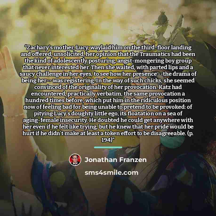 “Zachary's mother, Lucy, waylaid him on the third-floor landing and offered, unsolicited, her opinion that the Traumatics had been the kind of adolescently posturing, angst-mongering boy group that never interested her. Then she waited, with parted lips and a saucy challenge in her eyes, to see how…” quote by Jonathan Franzen