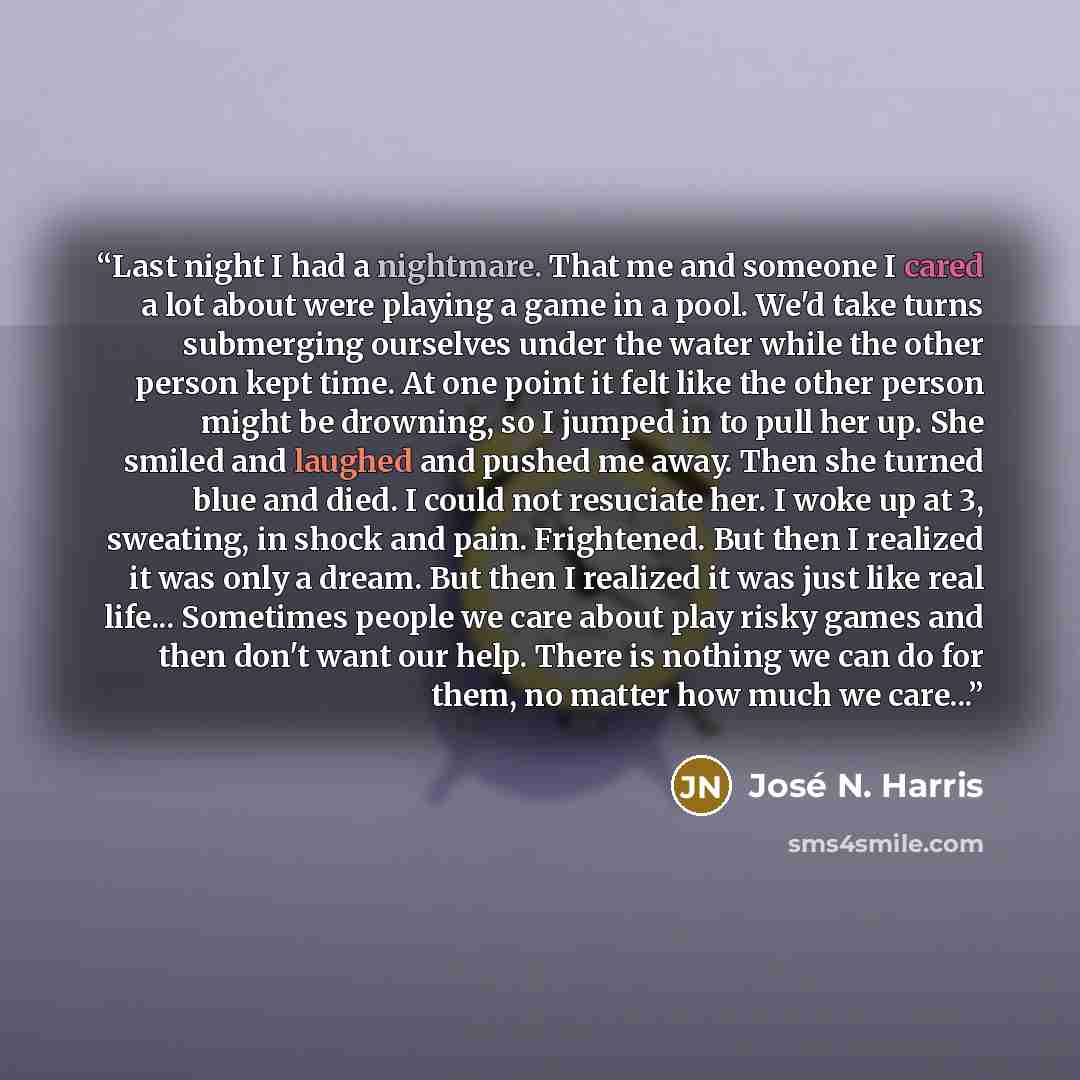 “Last night I had a nightmare. That me and someone I cared a lot about were playing a game in a pool. We'd take turns submerging ourselves under the water while the other person kept time. At one point it felt like the other person might be drowning, so I jumped in to pull her up. She smiled and…” quote by José N. Harris