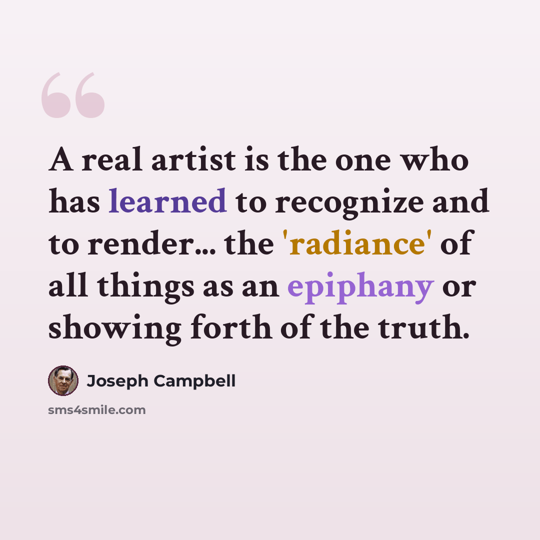 “A real artist is the one who has learned to recognize and to render... the 'radiance' of all things as an epiphany or showing forth of the truth.” quote by Joseph Campbell