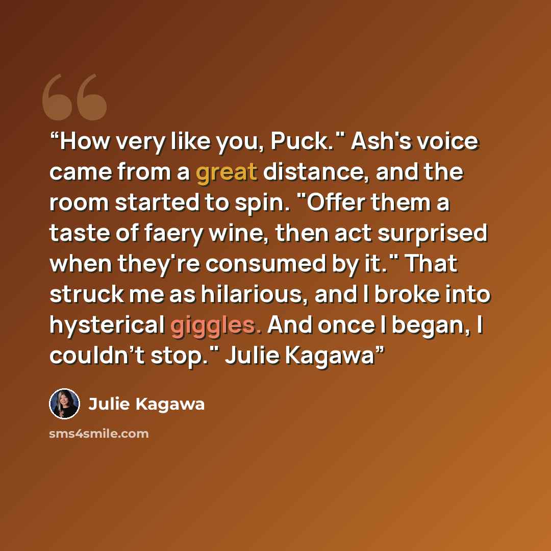 “How very like you, Puck." Ash's voice came from a great distance, and the room started to spin. "Offer them a taste of faery wine, then act surprised when they're consumed by it." That struck me as hilarious, and I broke into hysterical giggles. And once I began, I couldn't stop." Julie Kagawa” quote by Julie Kagawa