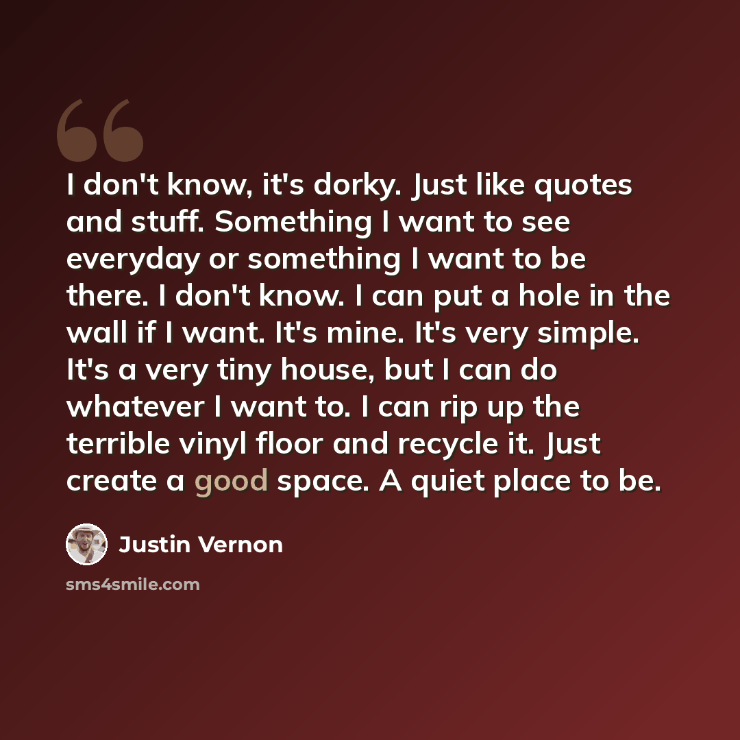 “I don't know, it's dorky. Just like quotes and stuff. Something I want to see everyday or something I want to be there. I don't know. I can put a hole in the wall if I want. It's mine. It's very simple. It's a very tiny house, but I can do whatever I want to. I can rip up the terrible vinyl floor…” quote by Justin Vernon