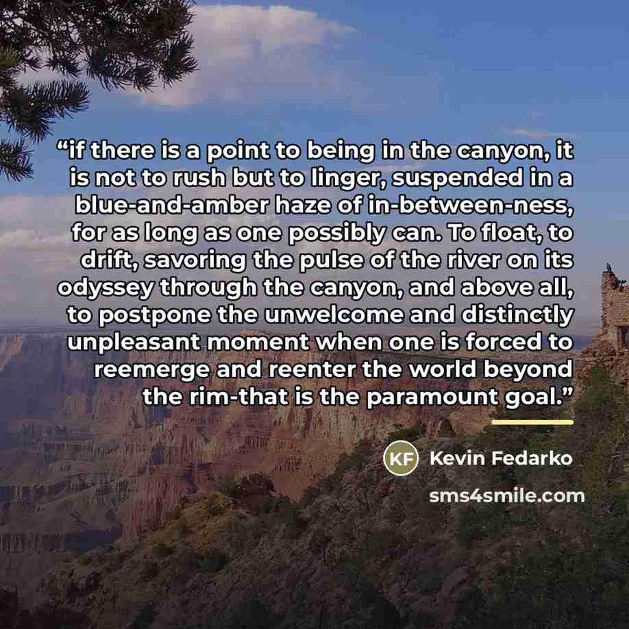 “if there is a point to being in the canyon, it is not to rush but to linger, suspended in a blue-and-amber haze of in-between-ness, for as long as one possibly can. To float, to drift, savoring the pulse of the river on its odyssey through the canyon, and above all, to postpone the unwelcome and…” quote by Kevin Fedarko