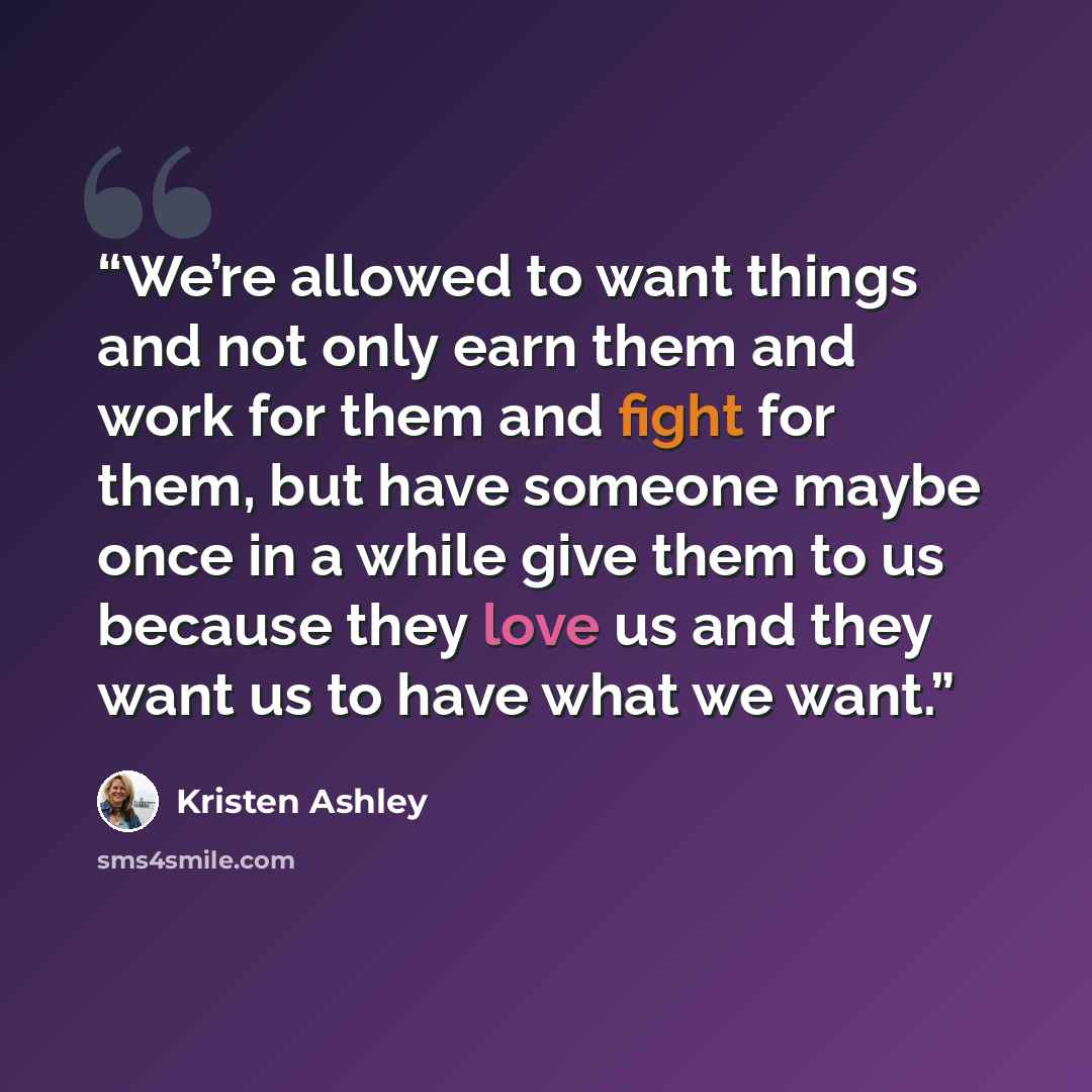 “We’re allowed to want things and not only earn them and work for them and fight for them, but have someone maybe once in a while give them to us because they love us and they want us to have what we want.” quote by Kristen Ashley