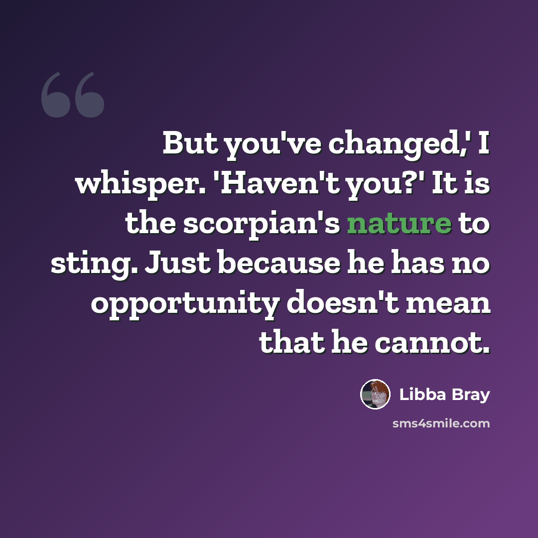 “But you've changed,' I whisper. 'Haven't you?' It is the scorpian's nature to sting. Just because he has no opportunity doesn't mean that he cannot.” quote by Libba Bray