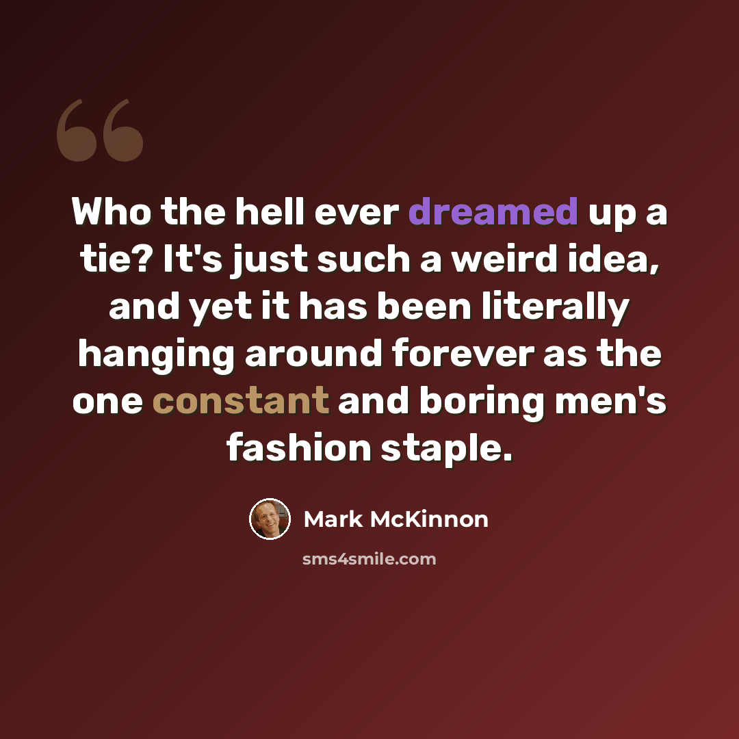 “Who the hell ever dreamed up a tie? It's just such a weird idea, and yet it has been literally hanging around forever as the one constant and boring men's fashion staple.” quote by Mark McKinnon