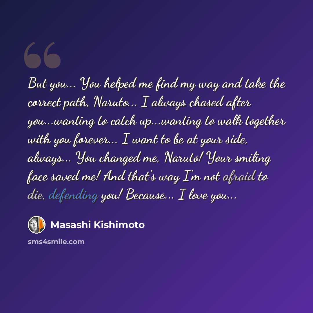 “But you... You helped me find my way and take the correct path, Naruto... I always chased after you...wanting to catch up...wanting to walk together with you forever... I want to be at your side, always... You changed me, Naruto! Your smiling face saved me! And that's way I'm not afraid to die…” quote by Masashi Kishimoto