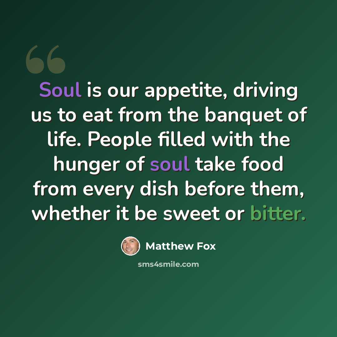 “Soul is our appetite, driving us to eat from the banquet of life. People filled with the hunger of soul take food from every dish before them, whether it be sweet or bitter.” quote by Matthew Fox
