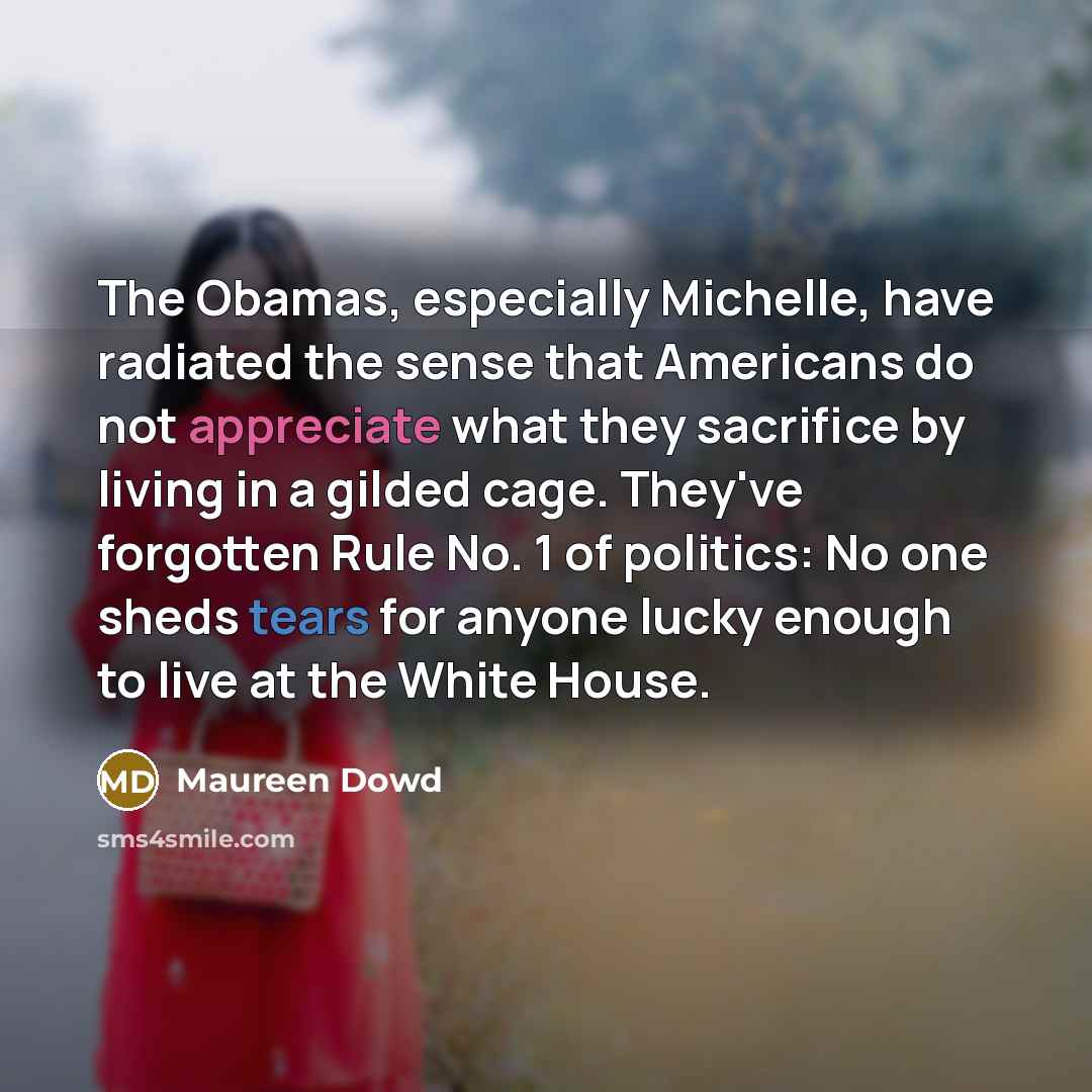 “The Obamas, especially Michelle, have radiated the sense that Americans do not appreciate what they sacrifice by living in a gilded cage. They've forgotten Rule No. 1 of politics: No one sheds tears for anyone lucky enough to live at the White House.” quote by Maureen Dowd