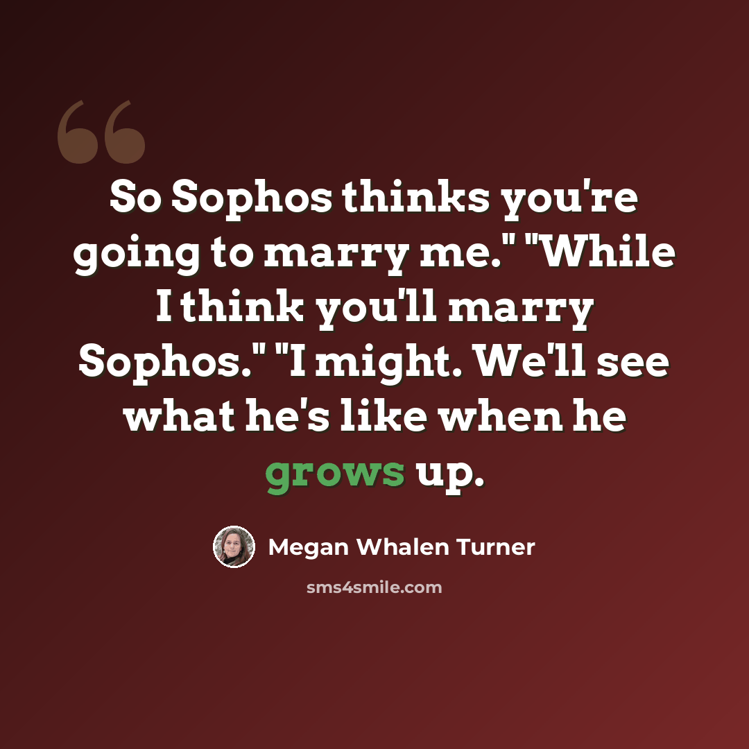 “So Sophos thinks you're going to marry me." "While I think you'll marry Sophos." "I might. We'll see what he's like when he grows up.” quote by Megan Whalen Turner