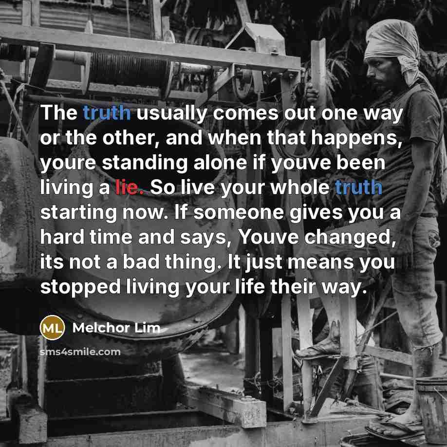 “The truth usually comes out one way or the other, and when that happens, youre standing alone if youve been living a lie. So live your whole truth starting now. If someone gives you a hard time and says, Youve changed, its not a bad thing. It just means you stopped living your life their way.” quote by Melchor Lim
