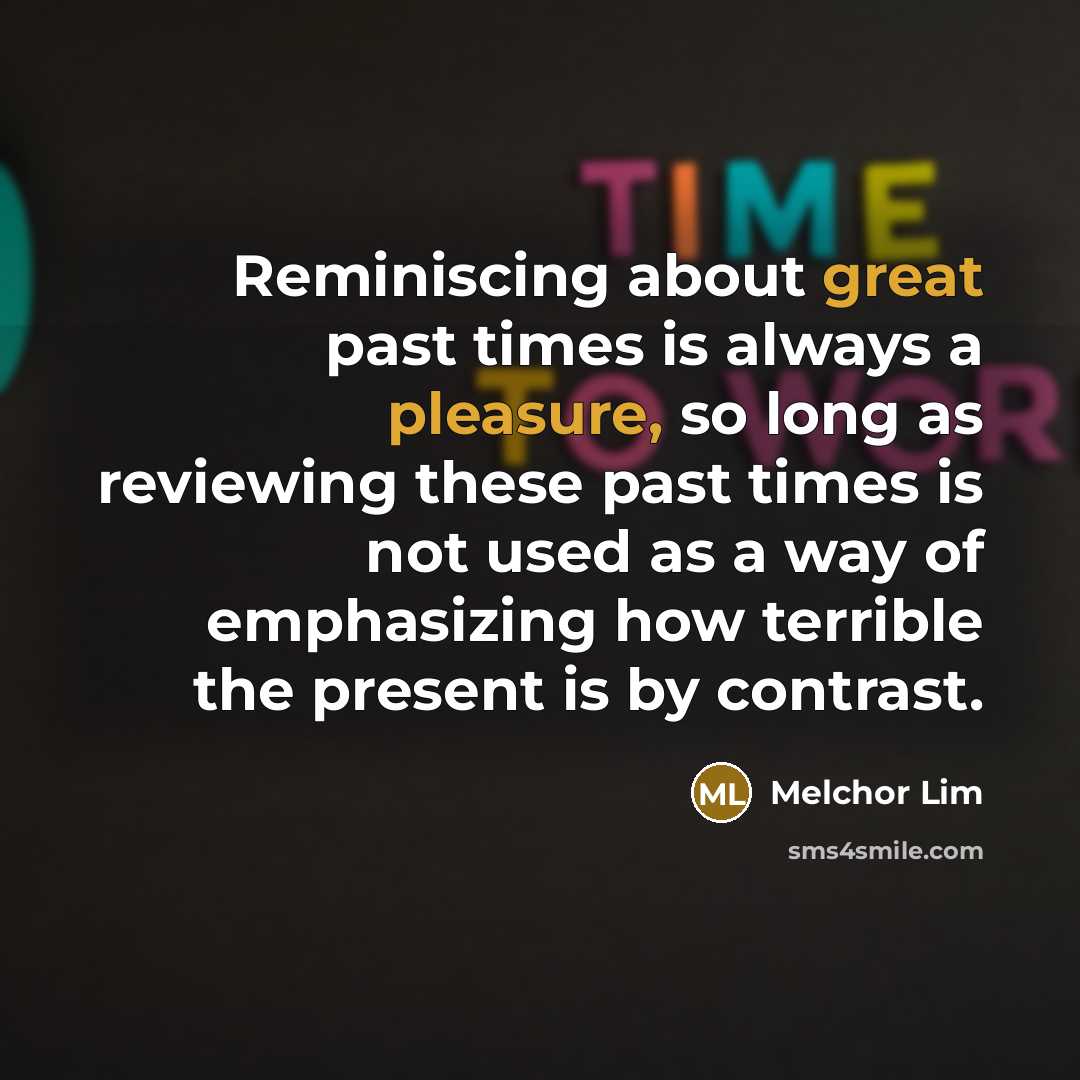 “Reminiscing about great past times is always a pleasure, so long as reviewing these past times is not used as a way of emphasizing how terrible the present is by contrast.” quote by Melchor Lim