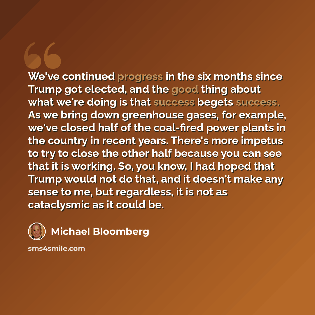“We've continued progress in the six months since Trump got elected, and the good thing about what we're doing is that success begets success. As we bring down greenhouse gases, for example, we've closed half of the coal-fired power plants in the country in recent years. There's more impetus to try…” quote by Michael Bloomberg