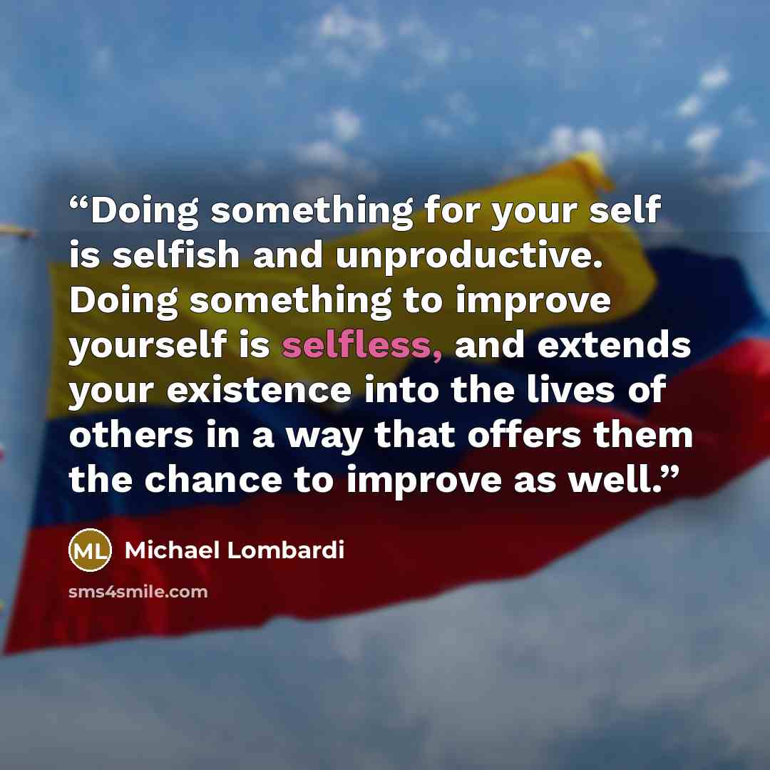 “Doing something for your self is selfish and unproductive. Doing something to improve yourself is selfless, and extends your existence into the lives of others in a way that offers them the chance to improve as well.” quote by Michael Lombardi