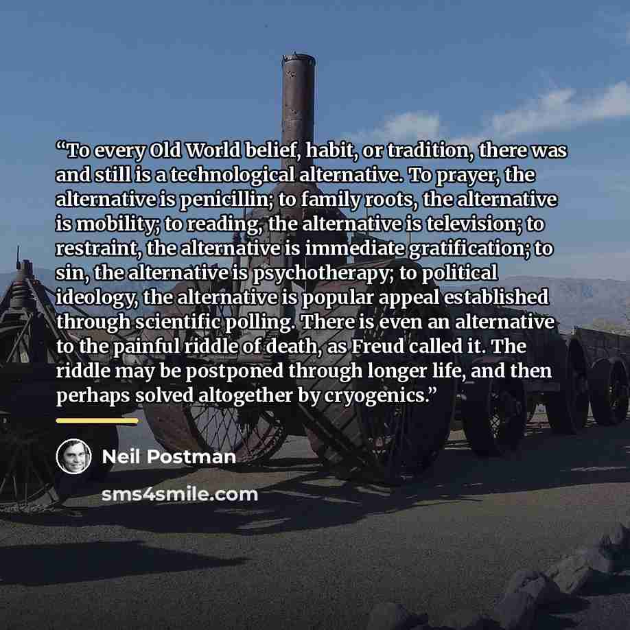 “To every Old World belief, habit, or tradition, there was and still is a technological alternative. To prayer, the alternative is penicillin; to family roots, the alternative is mobility; to reading, the alternative is television; to restraint, the alternative is immediate gratification; to sin…” quote by Neil Postman