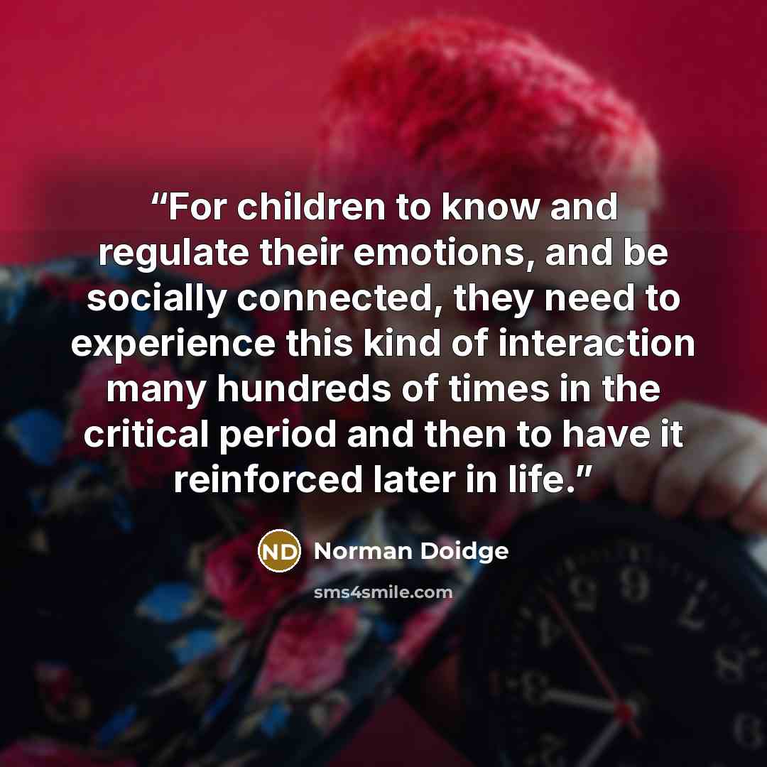 “For children to know and regulate their emotions, and be socially connected, they need to experience this kind of interaction many hundreds of times in the critical period and then to have it reinforced later in life.” quote by Norman Doidge