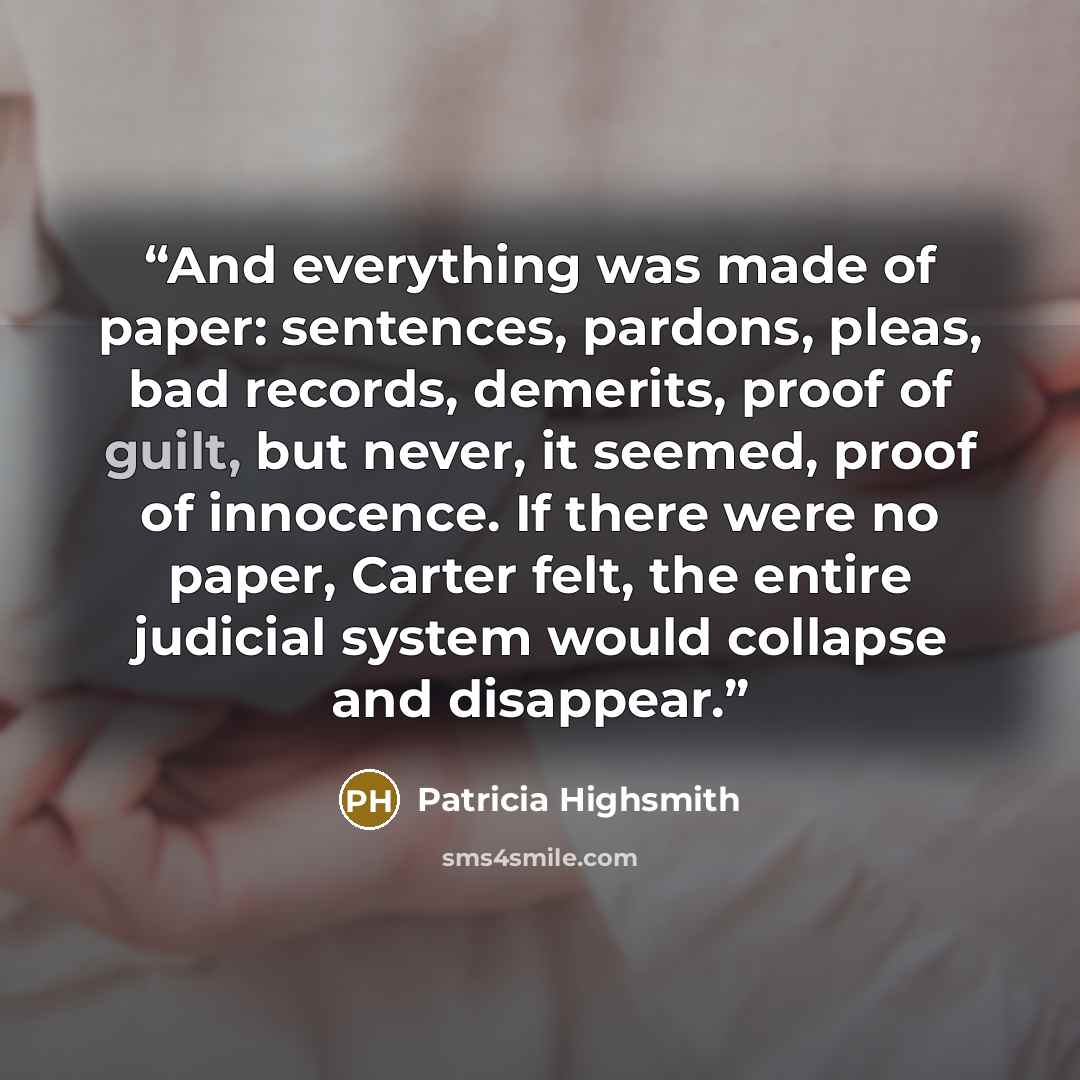 “And everything was made of paper: sentences, pardons, pleas, bad records, demerits, proof of guilt, but never, it seemed, proof of innocence. If there were no paper, Carter felt, the entire judicial system would collapse and disappear.” quote by Patricia Highsmith