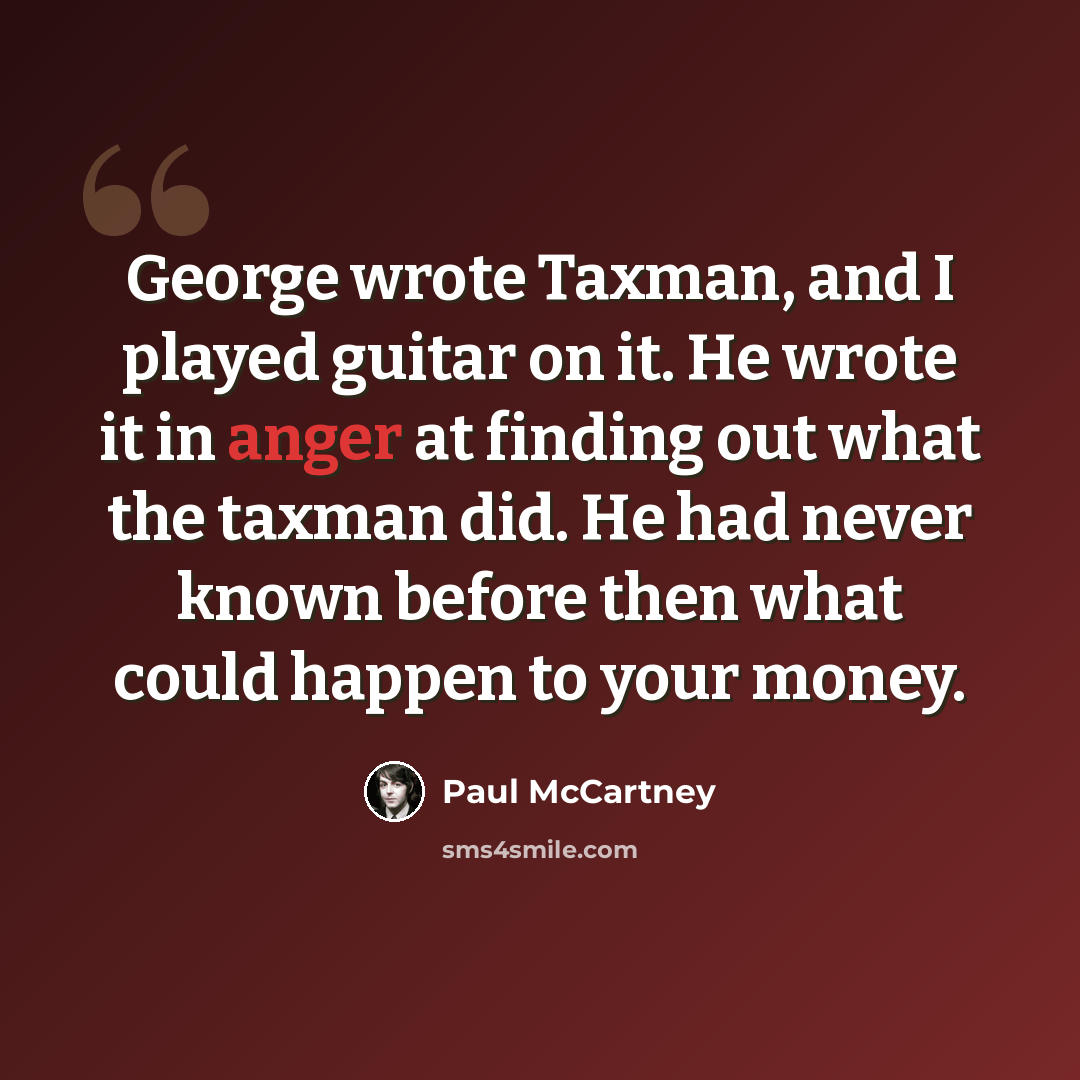 “George wrote Taxman, and I played guitar on it. He wrote it in anger at finding out what the taxman did. He had never known before then what could happen to your money.” quote by Paul McCartney