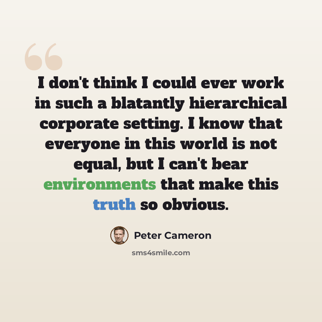“I don't think I could ever work in such a blatantly hierarchical corporate setting. I know that everyone in this world is not equal, but I can't bear environments that make this truth so obvious.” quote by Peter Cameron