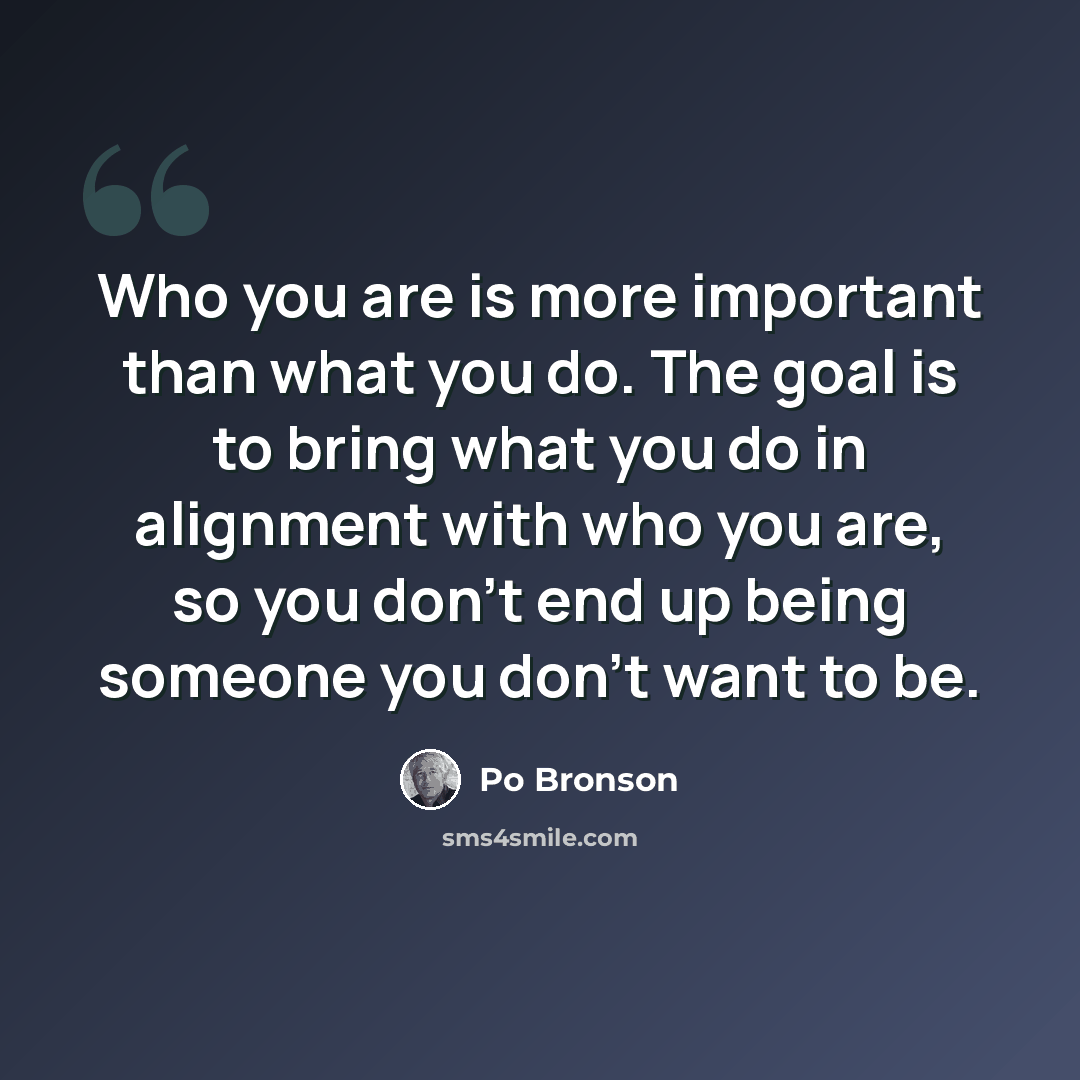 “Who you are is more important than what you do. The goal is to bring what you do in alignment with who you are, so you don’t end up being someone you don’t want to be.” quote by Po Bronson