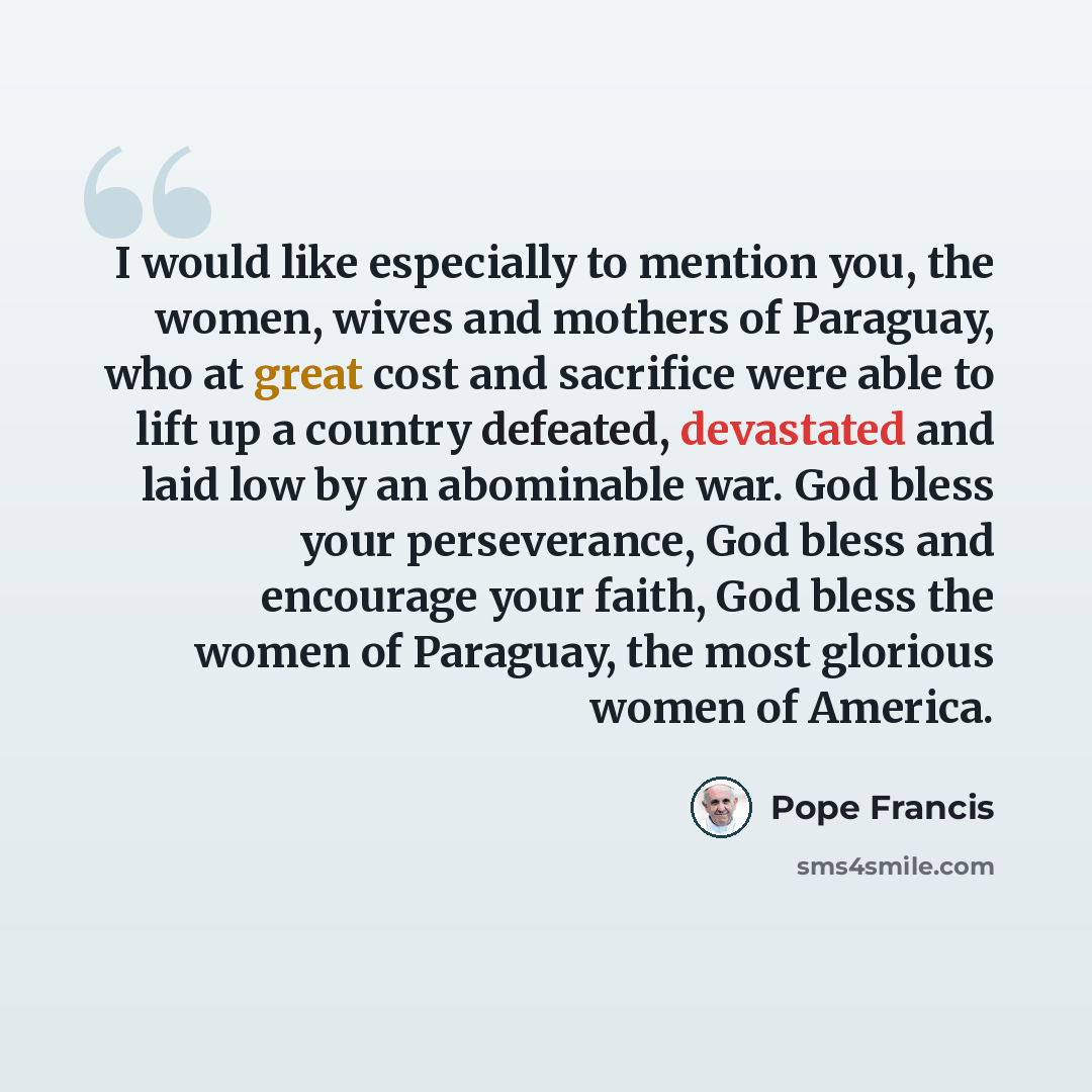 “I would like especially to mention you, the women, wives and mothers of Paraguay, who at great cost and sacrifice were able to lift up a country defeated, devastated and laid low by an abominable war. God bless your perseverance, God bless and encourage your faith, God bless the women of Paraguay…” quote by Pope Francis