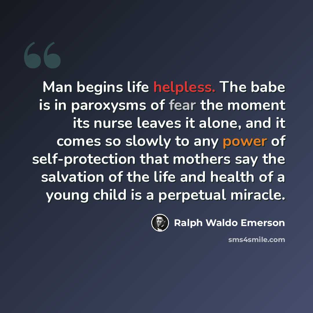“Man begins life helpless. The babe is in paroxysms of fear the moment its nurse leaves it alone, and it comes so slowly to any power of self-protection that mothers say the salvation of the life and health of a young child is a perpetual miracle.” quote by Ralph Waldo Emerson