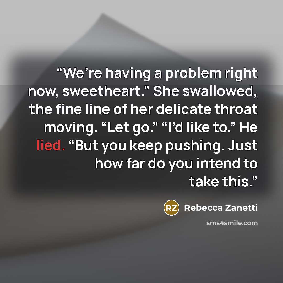 “We’re having a problem right now, sweetheart.” She swallowed, the fine line of her delicate throat moving. “Let go.” “I’d like to.” He lied. “But you keep pushing. Just how far do you intend to take this.” quote by Rebecca Zanetti
