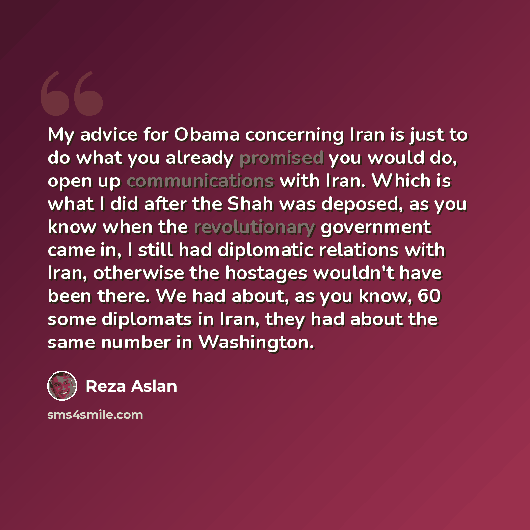 “My advice for Obama concerning Iran is just to do what you already promised you would do, open up communications with Iran. Which is what I did after the Shah was deposed, as you know when the revolutionary government came in, I still had diplomatic relations with Iran, otherwise the hostages…” quote by Reza Aslan
