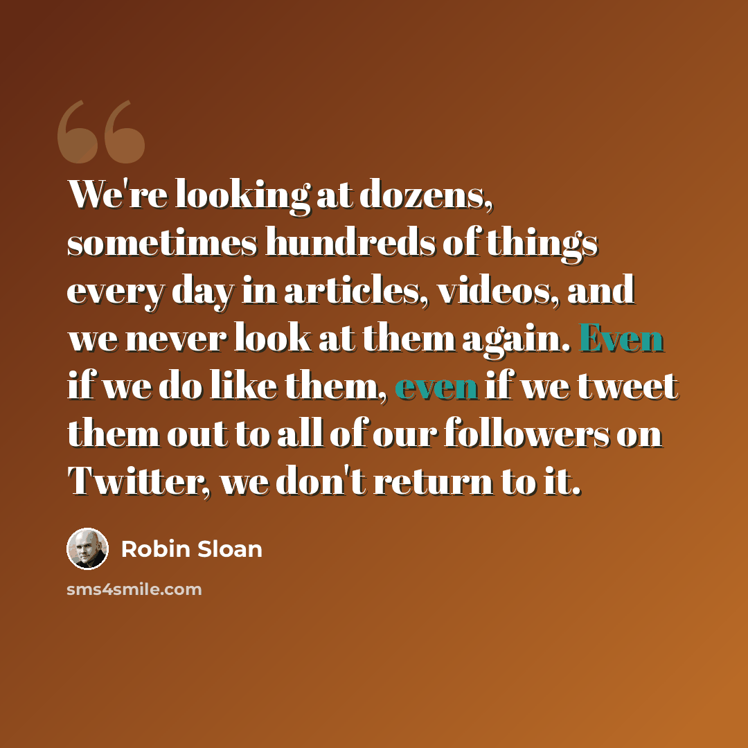 “We're looking at dozens, sometimes hundreds of things every day in articles, videos, and we never look at them again. Even if we do like them, even if we tweet them out to all of our followers on Twitter, we don't return to it.” quote by Robin Sloan