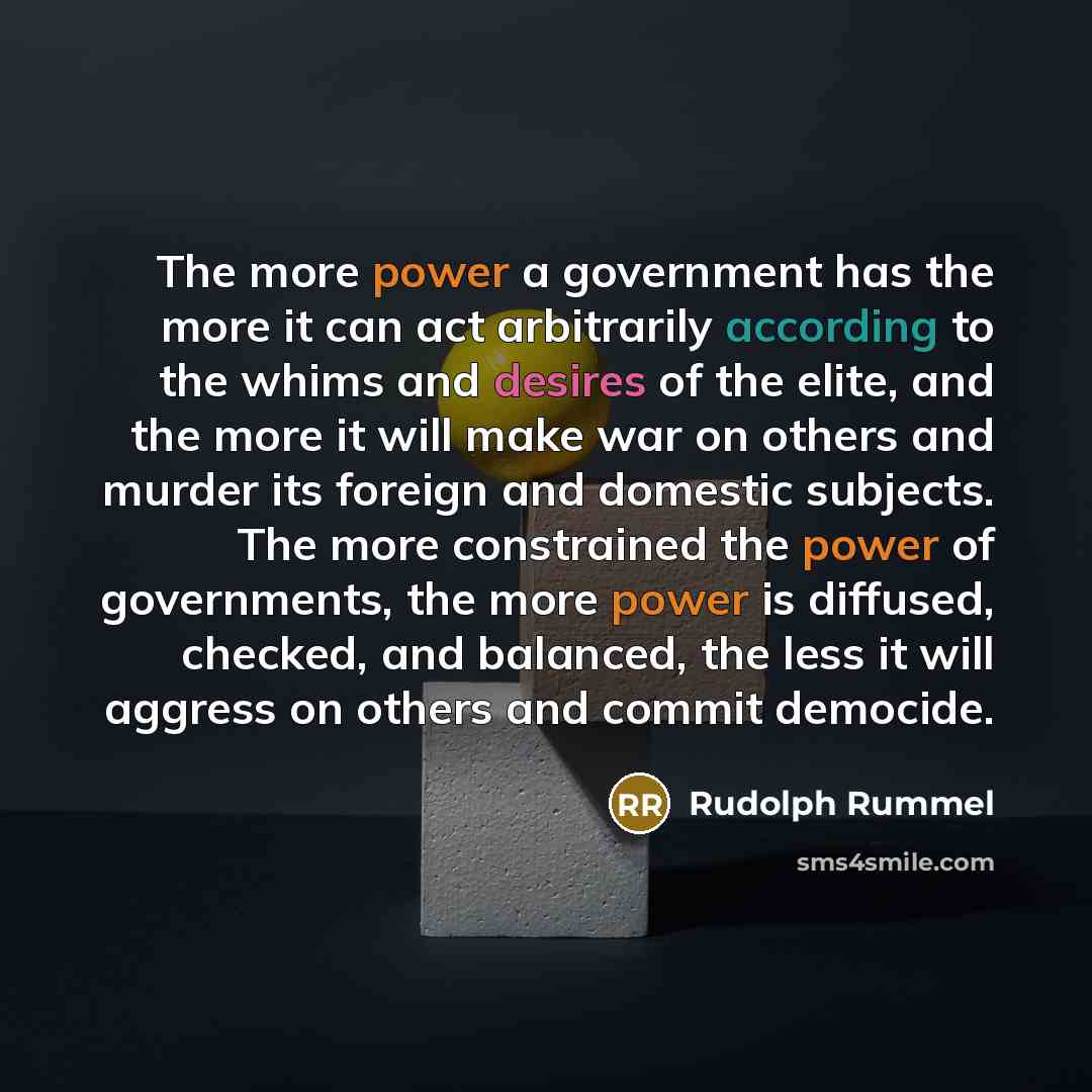 “The more power a government has the more it can act arbitrarily according to the whims and desires of the elite, and the more it will make war on others and murder its foreign and domestic subjects. The more constrained the power of governments, the more power is diffused, checked, and balanced…” quote by Rudolph Rummel