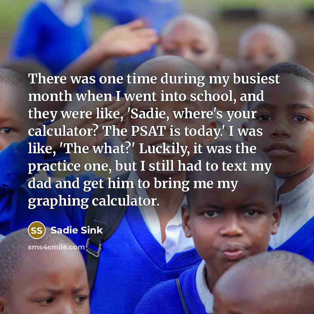 “There was one time during my busiest month when I went into school, and they were like, 'Sadie, where's your calculator? The PSAT is today.' I was like, 'The what?' Luckily, it was the practice one, but I still had to text my dad and get him to bring me my graphing calculator.” quote by Sadie Sink