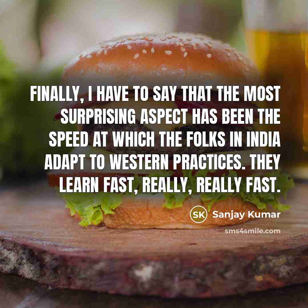 “Finally, I have to say that the most surprising aspect has been the speed at which the folks in India adapt to Western practices. They learn fast, really, really fast.” quote by Sanjay Kumar