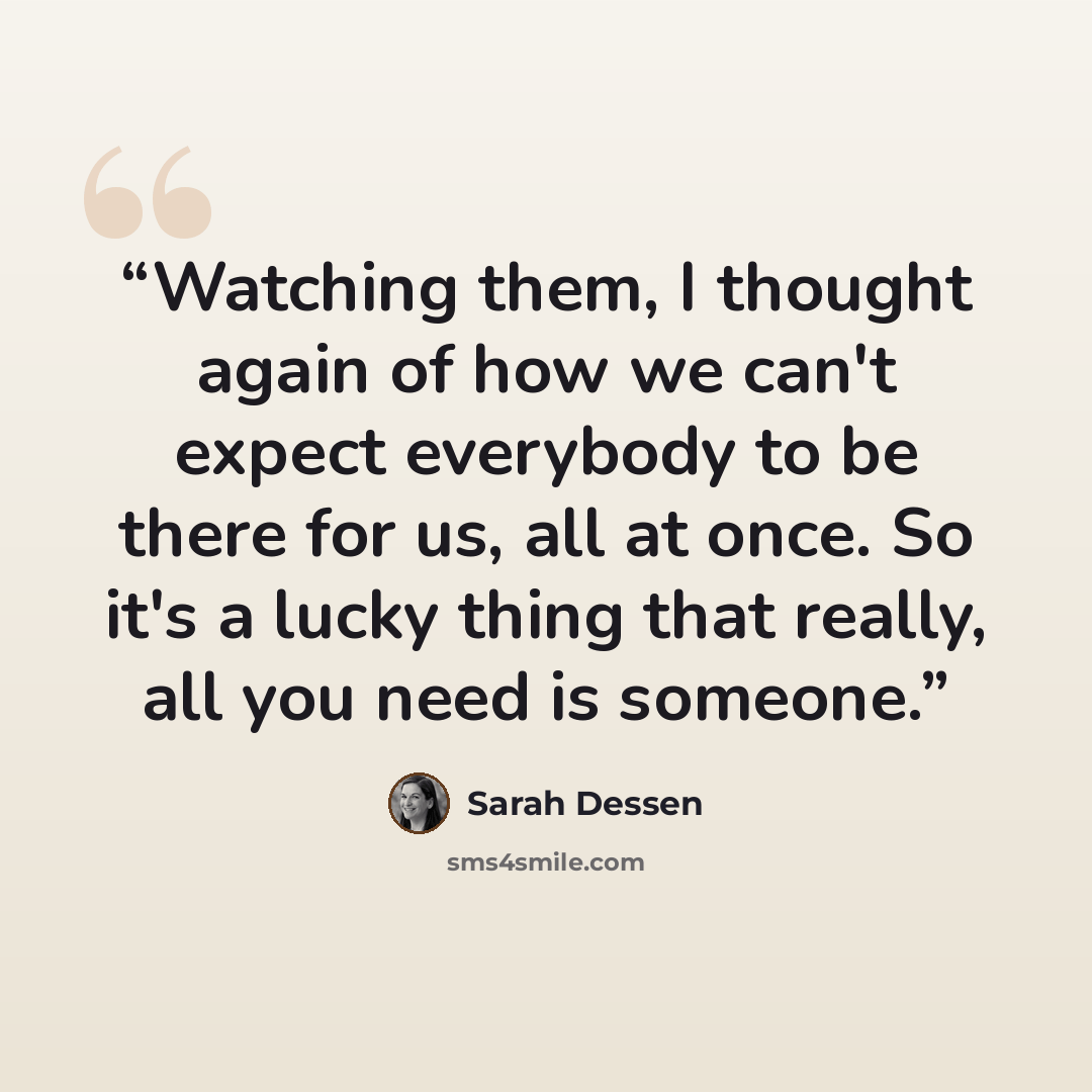 “Watching them, I thought again of how we can't expect everybody to be there for us, all at once. So it's a lucky thing that really, all you need is someone.” quote by Sarah Dessen