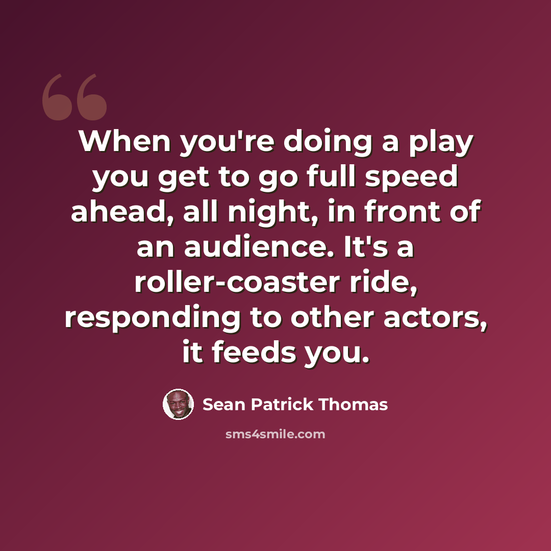 “When you're doing a play you get to go full speed ahead, all night, in front of an audience. It's a roller-coaster ride, responding to other actors, it feeds you.” quote by Sean Patrick Thomas
