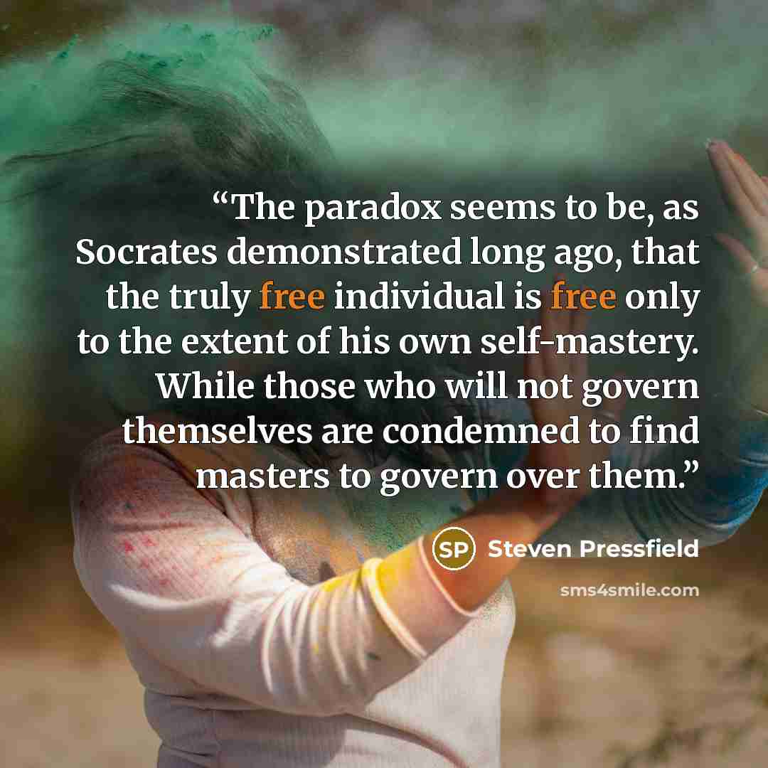 “The paradox seems to be, as Socrates demonstrated long ago, that the truly free individual is free only to the extent of his own self-mastery. While those who will not govern themselves are condemned to find masters to govern over them.” quote by Steven Pressfield