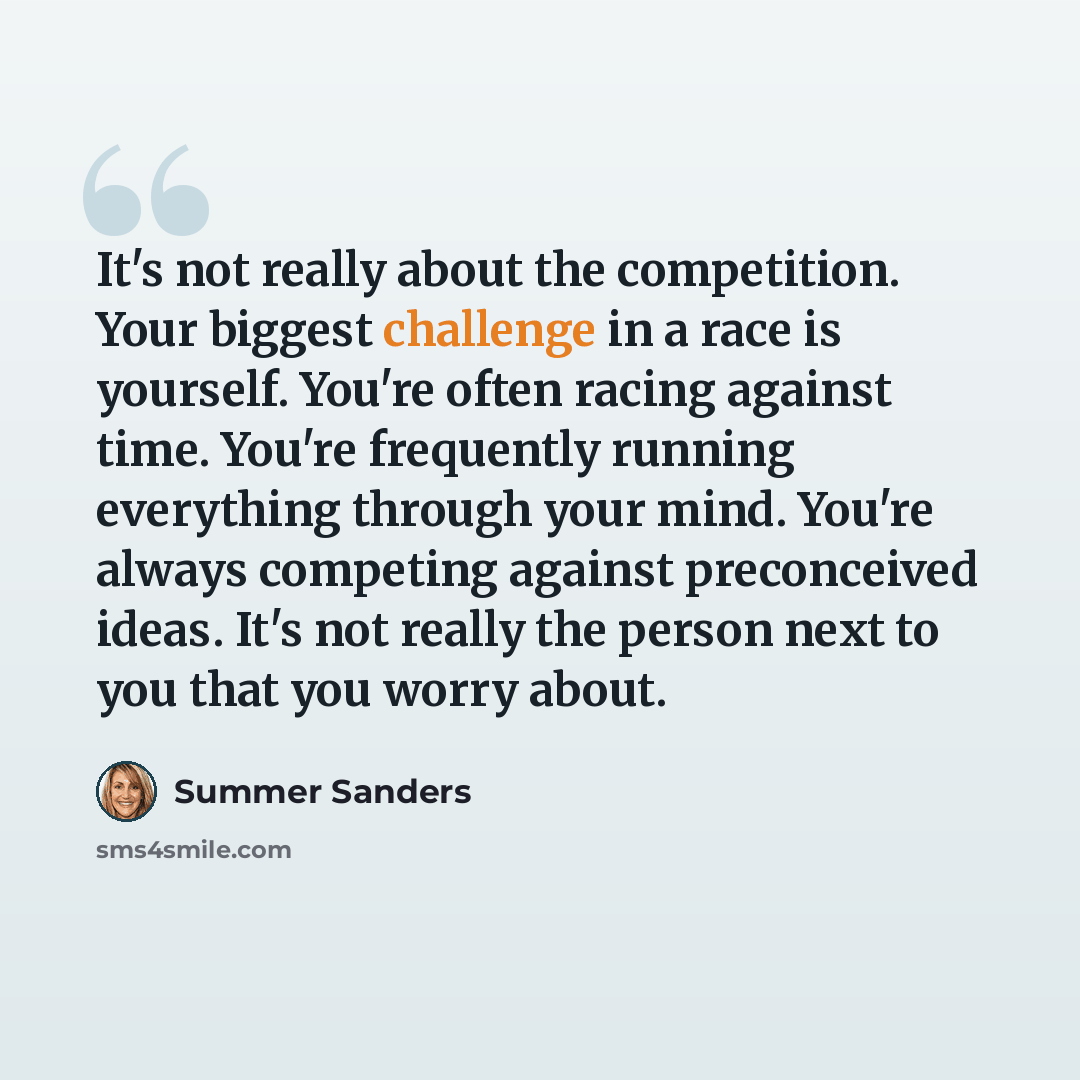 “It's not really about the competition. Your biggest challenge in a race is yourself. You're often racing against time. You're frequently running everything through your mind. You're always competing against preconceived ideas. It's not really the person next to you that you worry about.” quote by Summer Sanders