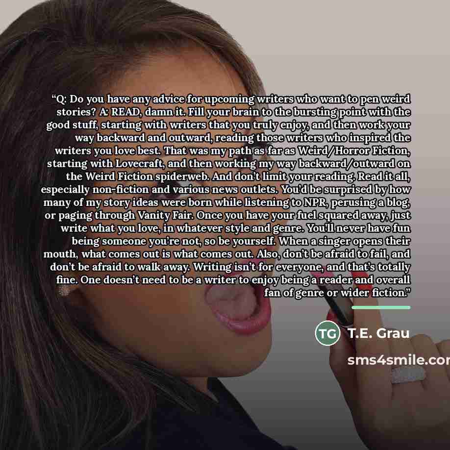 “Q: Do you have any advice for upcoming writers who want to pen weird stories? A: READ, damn it. Fill your brain to the bursting point with the good stuff, starting with writers that you truly enjoy, and then work your way backward and outward, reading those writers who inspired the writers you…” quote by T.E. Grau