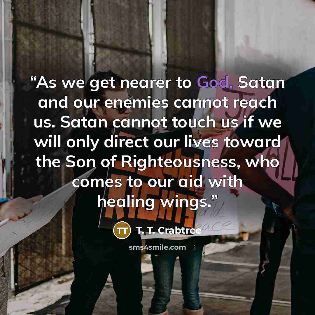“As we get nearer to God, Satan and our enemies cannot reach us. Satan cannot touch us if we will only direct our lives toward the Son of Righteousness, who comes to our aid with healing wings.” quote by T. T. Crabtree