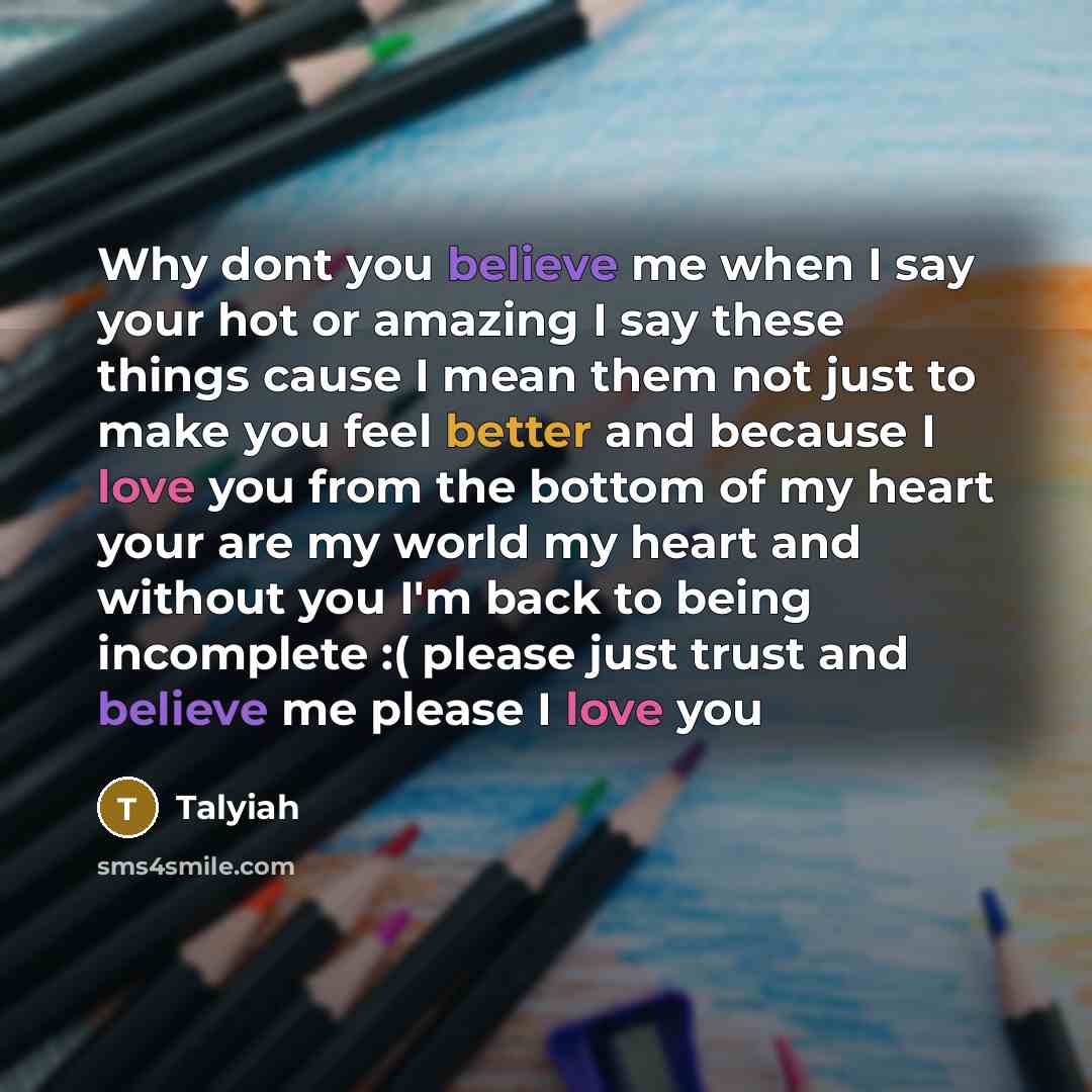 “Why dont you believe me when I say your hot or amazing I say these things cause I mean them not just to make you feel better and because I love you from the bottom of my heart your are my world my heart and without you I'm back to being incomplete :( please just trust and believe me please I love…” quote by Talyiah