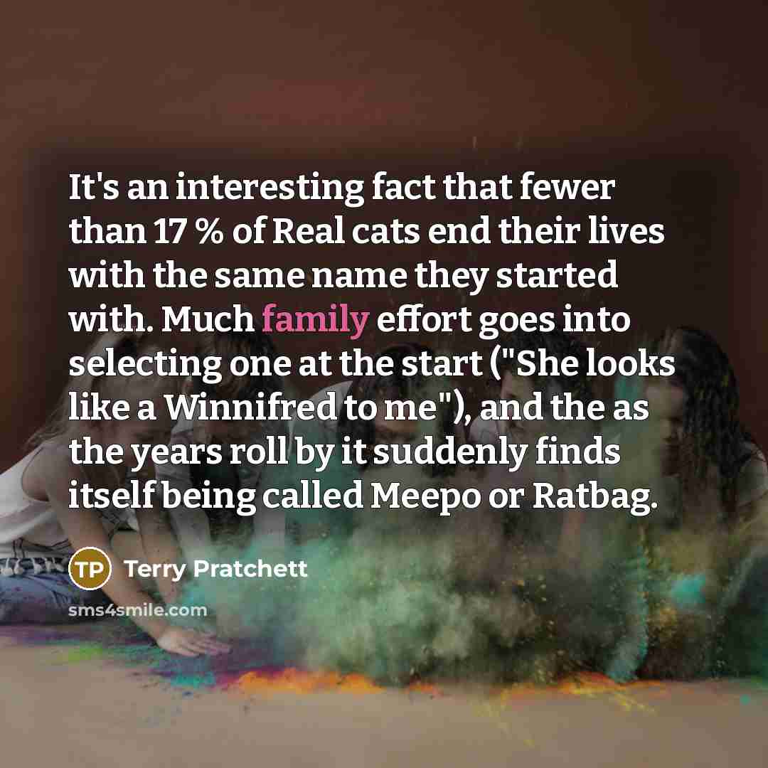 “It's an interesting fact that fewer than 17 % of Real cats end their lives with the same name they started with. Much family effort goes into selecting one at the start ("She looks like a Winnifred to me"), and the as the years roll by it suddenly finds itself being called Meepo or Ratbag.” quote by Terry Pratchett