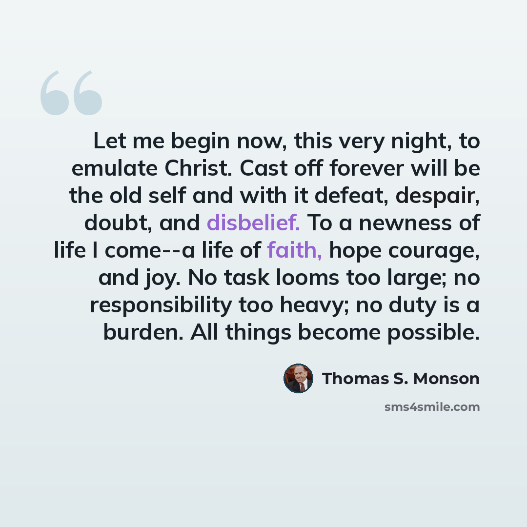 “Let me begin now, this very night, to emulate Christ. Cast off forever will be the old self and with it defeat, despair, doubt, and disbelief. To a newness of life I come--a life of faith, hope courage, and joy. No task looms too large; no responsibility too heavy; no duty is a burden. All things…” quote by Thomas S. Monson