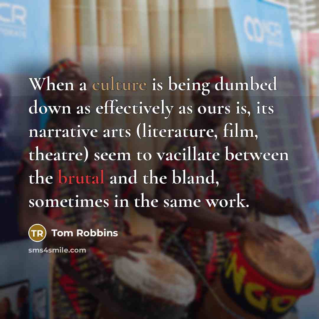 “When a culture is being dumbed down as effectively as ours is, its narrative arts (literature, film, theatre) seem to vacillate between the brutal and the bland, sometimes in the same work.” quote by Tom Robbins