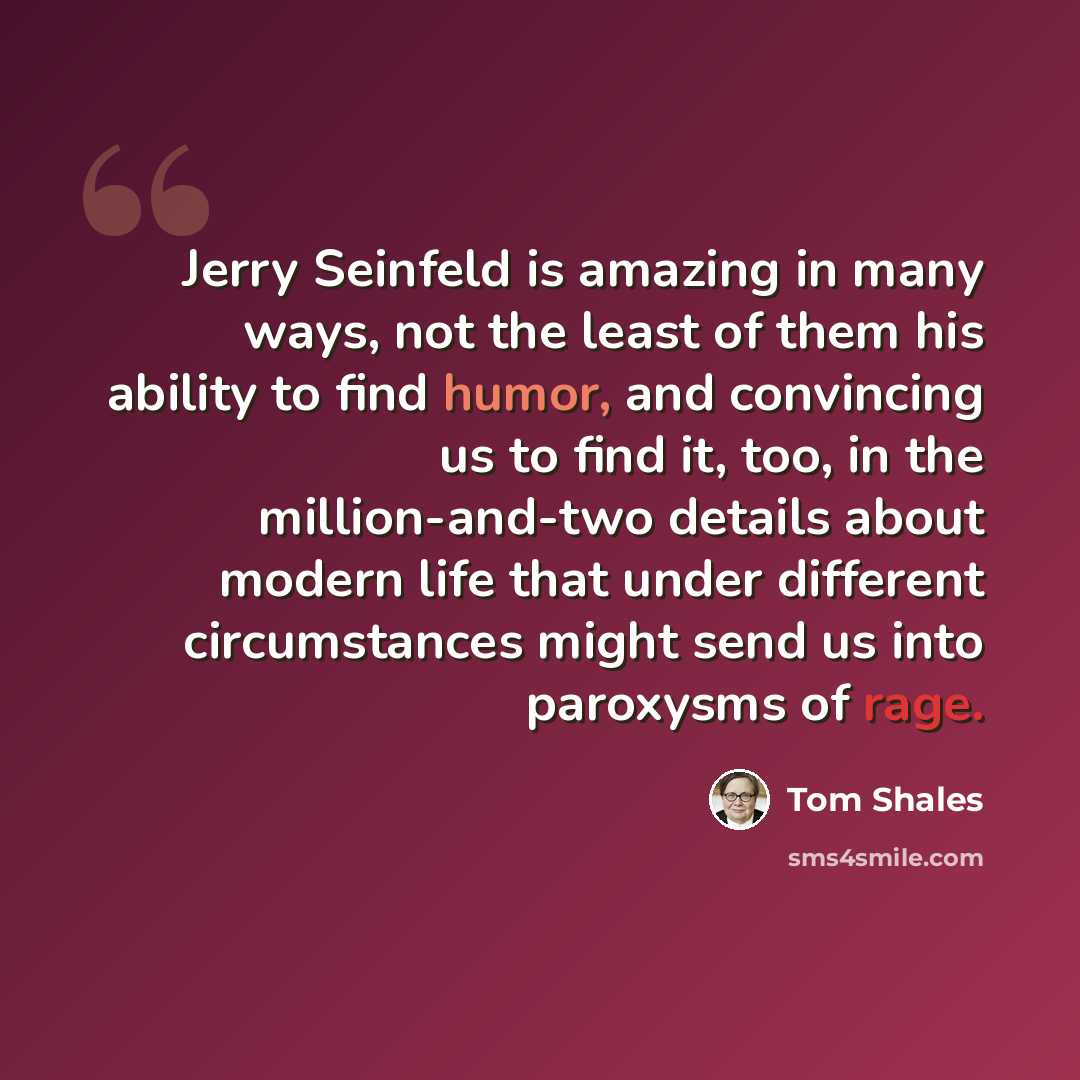 “Jerry Seinfeld is amazing in many ways, not the least of them his ability to find humor, and convincing us to find it, too, in the million-and-two details about modern life that under different circumstances might send us into paroxysms of rage.” quote by Tom Shales