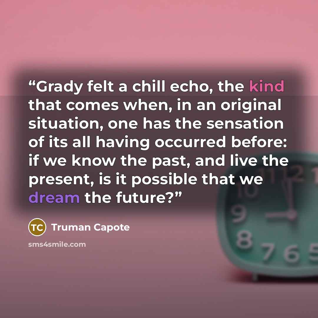 “Grady felt a chill echo, the kind that comes when, in an original situation, one has the sensation of its all having occurred before: if we know the past, and live the present, is it possible that we dream the future?” quote by Truman Capote