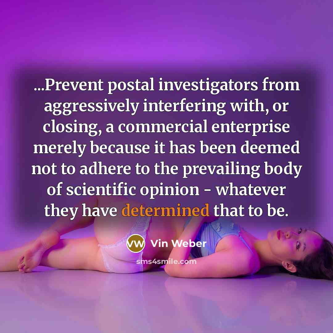 “...Prevent postal investigators from aggressively interfering with, or closing, a commercial enterprise merely because it has been deemed not to adhere to the prevailing body of scientific opinion - whatever they have determined that to be.” quote by Vin Weber