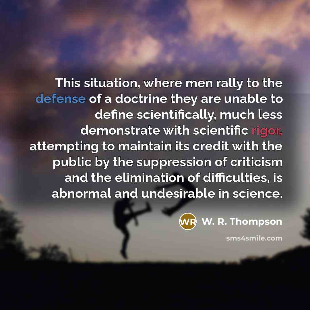 “This situation, where men rally to the defense of a doctrine they are unable to define scientifically, much less demonstrate with scientific rigor, attempting to maintain its credit with the public by the suppression of criticism and the elimination of difficulties, is abnormal and undesirable in…” quote by W. R. Thompson