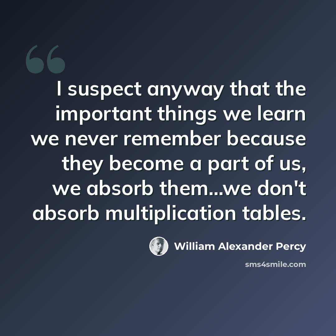 “I suspect anyway that the important things we learn we never remember because they become a part of us, we absorb them...we don't absorb multiplication tables.” quote by William Alexander Percy