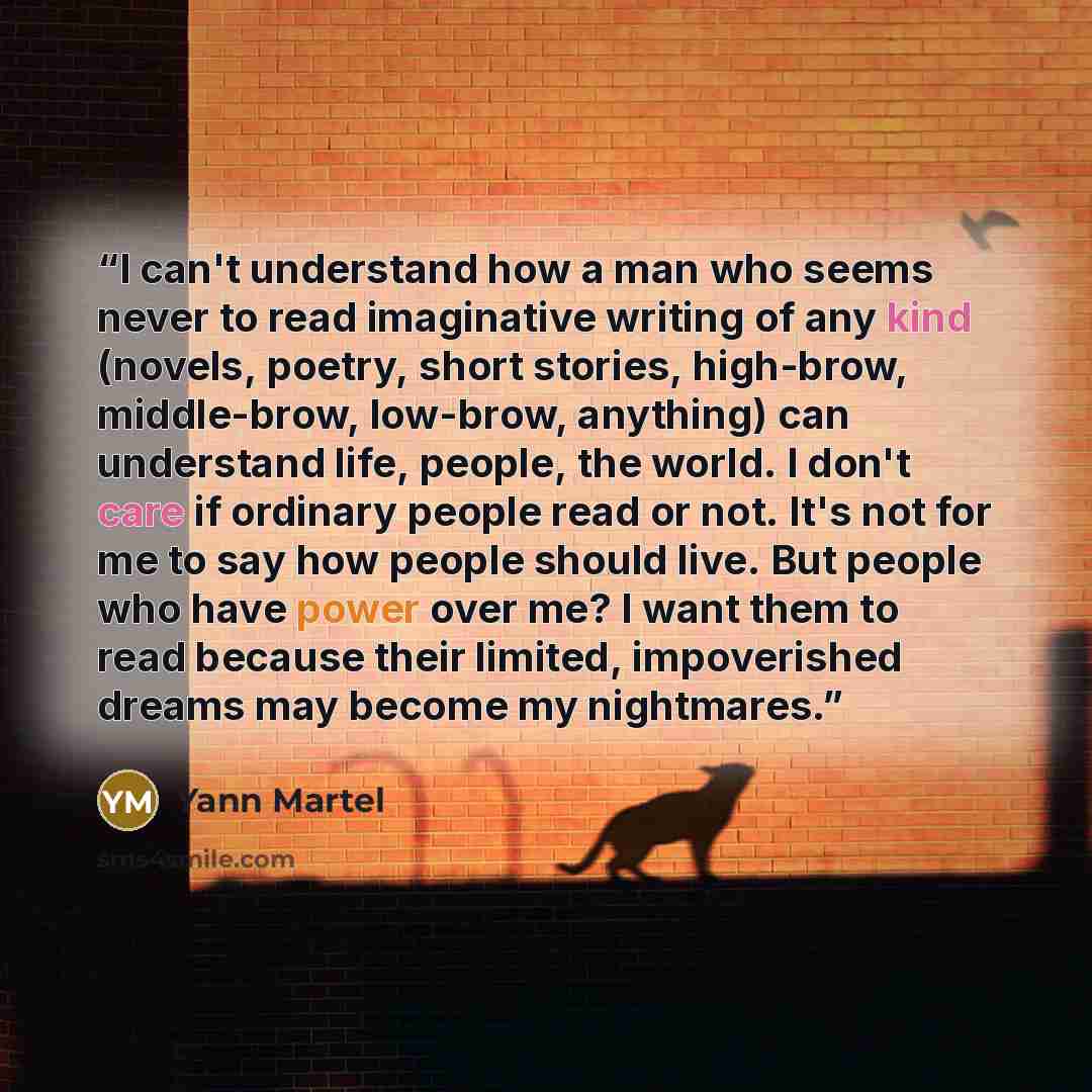 “I can't understand how a man who seems never to read imaginative writing of any kind (novels, poetry, short stories, high-brow, middle-brow, low-brow, anything) can understand life, people, the world. I don't care if ordinary people read or not. It's not for me to say how people should live. But…” quote by Yann Martel