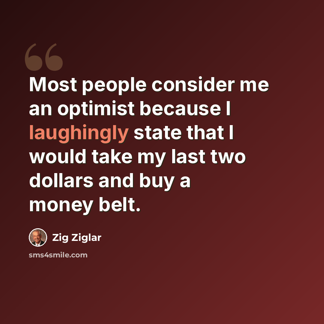 “Most people consider me an optimist because I laughingly state that I would take my last two dollars and buy a money belt.” quote by Zig Ziglar