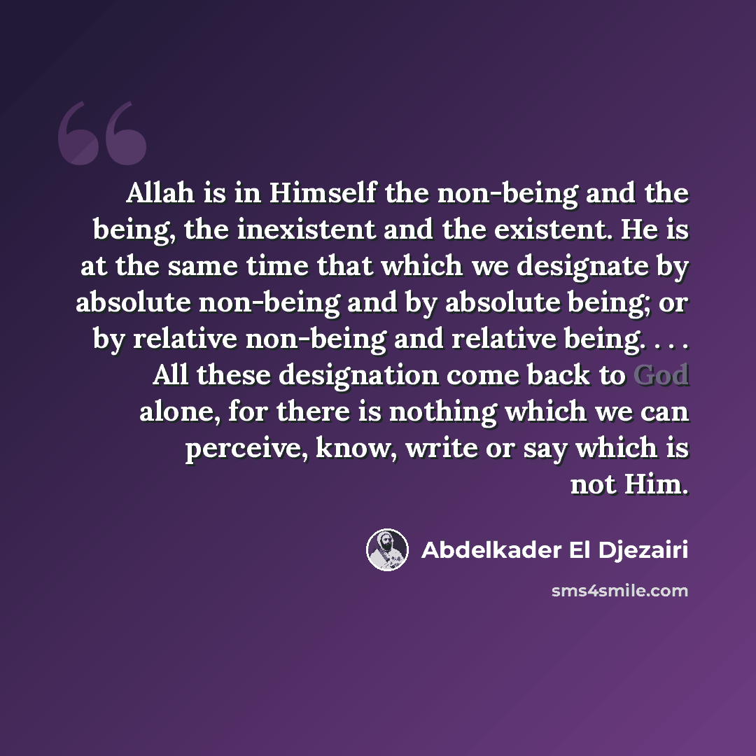“Allah is in Himself the non-being and the being, the inexistent and the existent. He is at the same time that which we designate by absolute non-being and by absolute being; or by relative non-being and relative being. . . . All these designation come back to God alone, for there is nothing which…” quote by Abdelkader El Djezairi